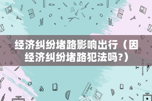 經(jīng)濟(jì)糾紛堵路影響出行（因經(jīng)濟(jì)糾紛堵路犯法嗎?）