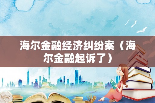 海爾金融經(jīng)濟糾紛案（海爾金融起訴了）