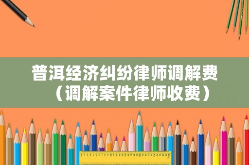 普洱經(jīng)濟(jì)糾紛律師調(diào)解費(fèi)（調(diào)解案件律師收費(fèi)）