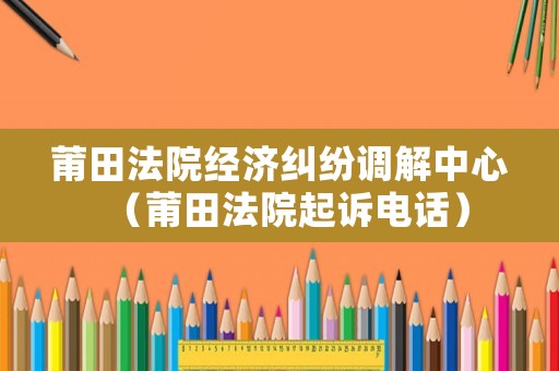 莆田法院經(jīng)濟(jì)糾紛調(diào)解中心（莆田法院起訴電話）