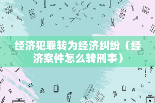 經(jīng)濟(jì)犯罪轉(zhuǎn)為經(jīng)濟(jì)糾紛（經(jīng)濟(jì)案件怎么轉(zhuǎn)刑事）
