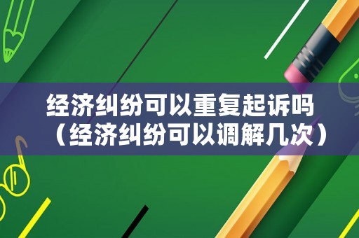 經(jīng)濟(jì)糾紛可以重復(fù)起訴嗎（經(jīng)濟(jì)糾紛可以調(diào)解幾次）