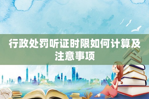 行政處罰聽(tīng)證時(shí)限如何計(jì)算及注意事項(xiàng)