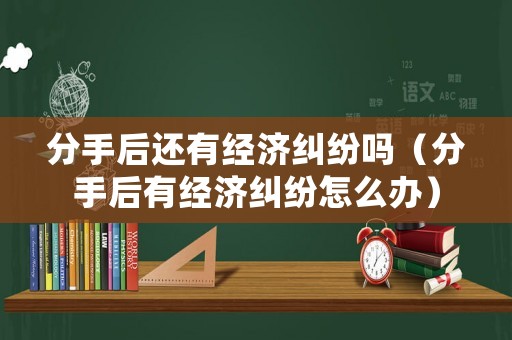 分手后還有經(jīng)濟(jì)糾紛嗎（分手后有經(jīng)濟(jì)糾紛怎么辦）