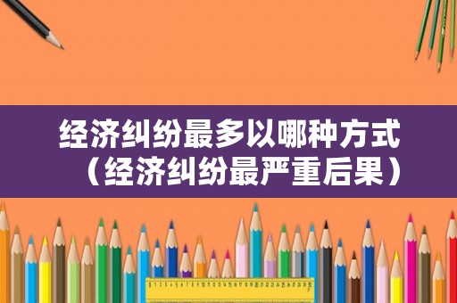 經(jīng)濟(jì)糾紛最多以哪種方式（經(jīng)濟(jì)糾紛最嚴(yán)重后果）