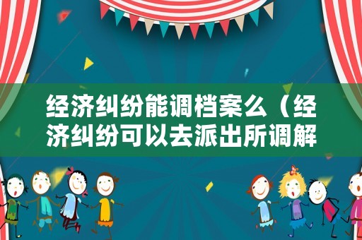 經濟糾紛能調檔案么（經濟糾紛可以去派出所調解嗎）