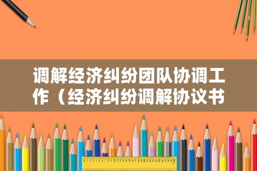 調(diào)解經(jīng)濟糾紛團隊協(xié)調(diào)工作（經(jīng)濟糾紛調(diào)解協(xié)議書格式范文）