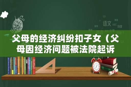 父母的經(jīng)濟(jì)糾紛扣子女（父母因經(jīng)濟(jì)問題被法院起訴了）