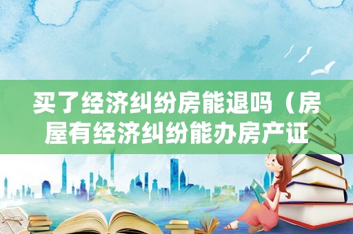 買了經(jīng)濟(jì)糾紛房能退嗎（房屋有經(jīng)濟(jì)糾紛能辦房產(chǎn)證嗎）