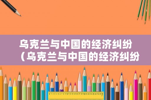烏克蘭與中國的經(jīng)濟糾紛（烏克蘭與中國的經(jīng)濟糾紛有哪些）