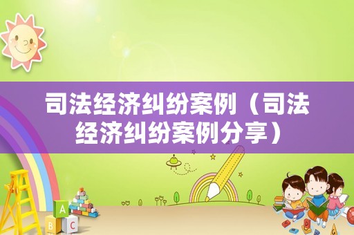 司法經(jīng)濟(jì)糾紛案例（司法經(jīng)濟(jì)糾紛案例分享）