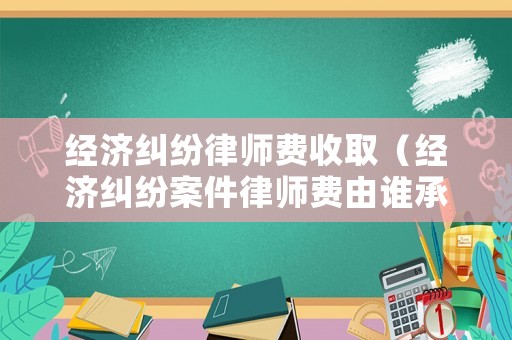 經(jīng)濟糾紛律師費收取（經(jīng)濟糾紛案件律師費由誰承擔）