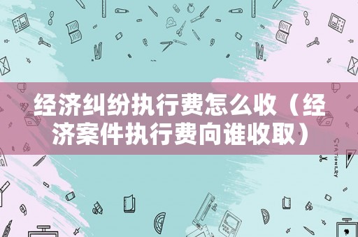 經(jīng)濟(jì)糾紛執(zhí)行費(fèi)怎么收（經(jīng)濟(jì)案件執(zhí)行費(fèi)向誰(shuí)收取）