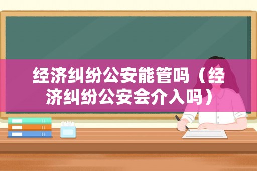 經(jīng)濟糾紛公安能管嗎（經(jīng)濟糾紛公安會介入嗎）