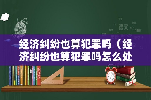 經(jīng)濟糾紛也算犯罪嗎（經(jīng)濟糾紛也算犯罪嗎怎么處理）