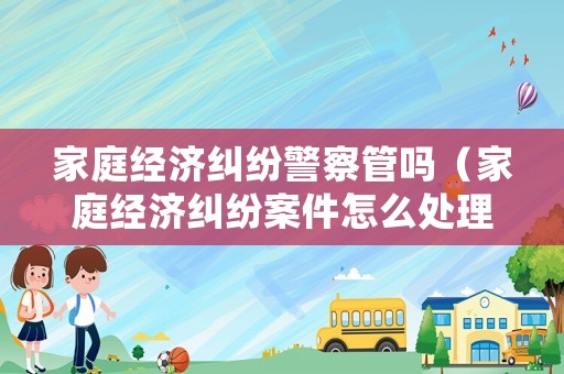 家庭經(jīng)濟(jì)糾紛警察管嗎（家庭經(jīng)濟(jì)糾紛案件怎么處理）