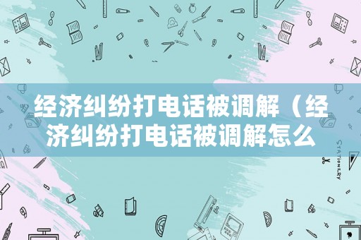 經(jīng)濟(jì)糾紛打電話被調(diào)解（經(jīng)濟(jì)糾紛打電話被調(diào)解怎么辦）