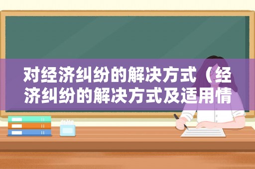 對(duì)經(jīng)濟(jì)糾紛的解決方式（經(jīng)濟(jì)糾紛的解決方式及適用情形）