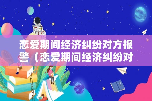 戀愛(ài)期間經(jīng)濟(jì)糾紛對(duì)方報(bào)警（戀愛(ài)期間經(jīng)濟(jì)糾紛對(duì)方報(bào)警有用嗎）