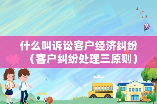 什么叫訴訟客戶經(jīng)濟(jì)糾紛（客戶糾紛處理三原則）