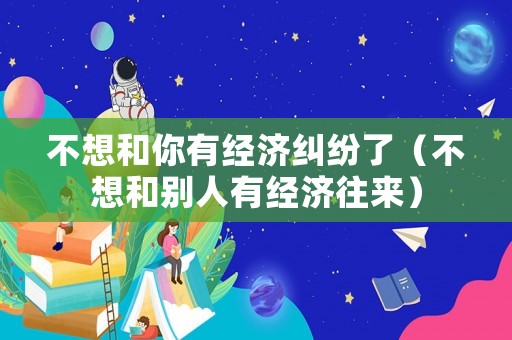 不想和你有經(jīng)濟(jì)糾紛了（不想和別人有經(jīng)濟(jì)往來(lái)）