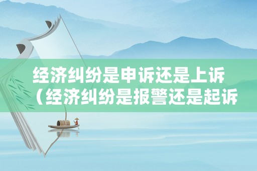 經(jīng)濟糾紛是申訴還是上訴（經(jīng)濟糾紛是報警還是起訴）