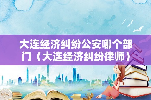 大連經(jīng)濟(jì)糾紛公安哪個部門（大連經(jīng)濟(jì)糾紛律師）