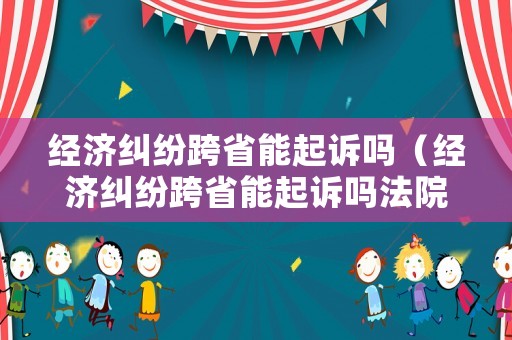 經(jīng)濟糾紛跨省能起訴嗎（經(jīng)濟糾紛跨省能起訴嗎法院）