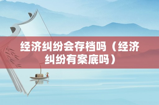 經濟糾紛會存檔嗎（經濟糾紛有案底嗎）