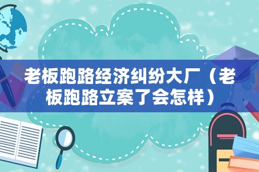 老板跑路經(jīng)濟糾紛大廠（老板跑路立案了會怎樣）