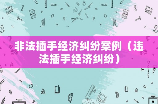 非法插手經(jīng)濟(jì)糾紛案例（違法插手經(jīng)濟(jì)糾紛）