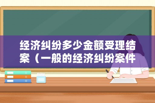 經(jīng)濟(jì)糾紛多少金額受理結(jié)案（一般的經(jīng)濟(jì)糾紛案件多長時間可以結(jié)案嗎?）