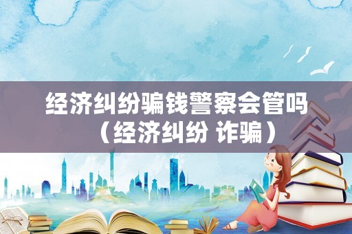 經(jīng)濟(jì)糾紛騙錢(qián)警察會(huì)管嗎（經(jīng)濟(jì)糾紛 詐騙）