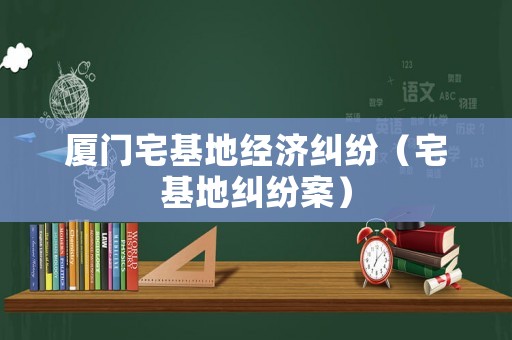 廈門宅基地經(jīng)濟糾紛（宅基地糾紛案）