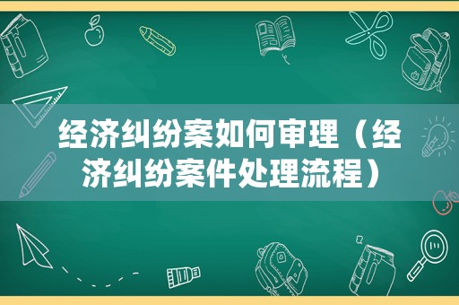 經(jīng)濟(jì)糾紛案如何審理（經(jīng)濟(jì)糾紛案件處理流程）