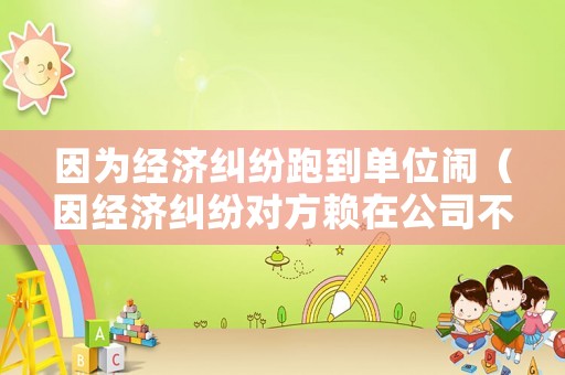 因?yàn)榻?jīng)濟(jì)糾紛跑到單位鬧（因經(jīng)濟(jì)糾紛對方賴在公司不走可以報(bào)警嗎）