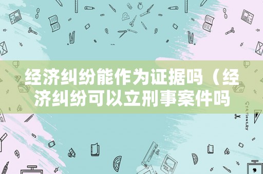 經(jīng)濟(jì)糾紛能作為證據(jù)嗎（經(jīng)濟(jì)糾紛可以立刑事案件嗎）