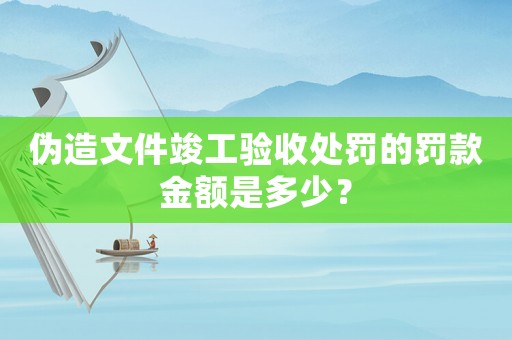 偽造文件竣工驗收處罰的罰款金額是多少？
