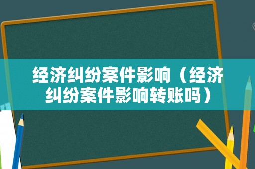 經(jīng)濟糾紛案件影響（經(jīng)濟糾紛案件影響轉(zhuǎn)賬嗎）