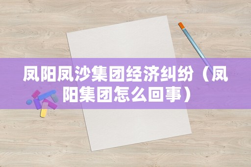 鳳陽鳳沙集團經濟糾紛（鳳陽集團怎么回事）