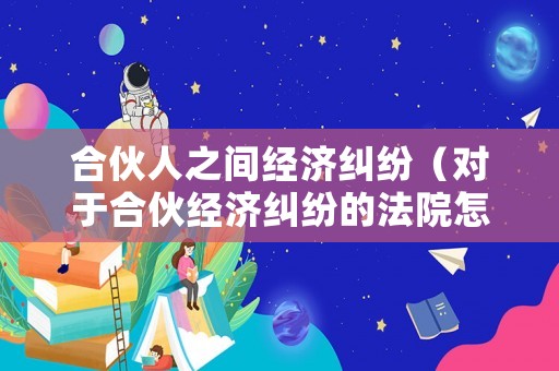 合伙人之間經(jīng)濟(jì)糾紛（對于合伙經(jīng)濟(jì)糾紛的法院怎么判）