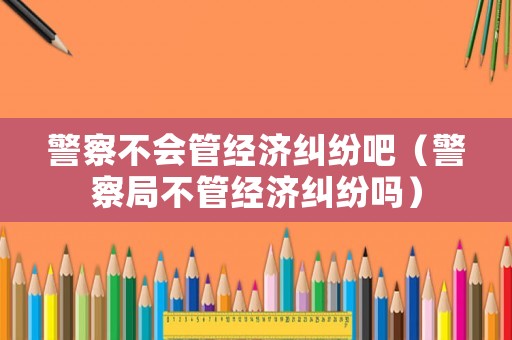 警察不會管經(jīng)濟糾紛吧（警察局不管經(jīng)濟糾紛嗎）