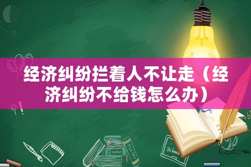 經(jīng)濟(jì)糾紛攔著人不讓走（經(jīng)濟(jì)糾紛不給錢怎么辦）