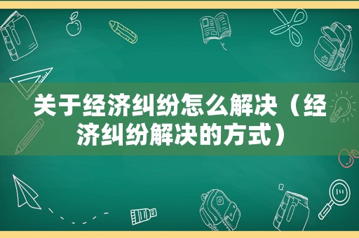 關(guān)于經(jīng)濟糾紛怎么解決（經(jīng)濟糾紛解決的方式）