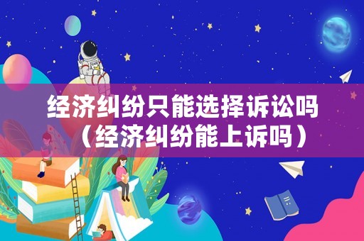 經(jīng)濟(jì)糾紛只能選擇訴訟嗎（經(jīng)濟(jì)糾紛能上訴嗎）