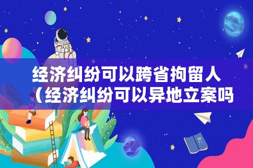 經(jīng)濟(jì)糾紛可以跨省拘留人（經(jīng)濟(jì)糾紛可以異地立案嗎）