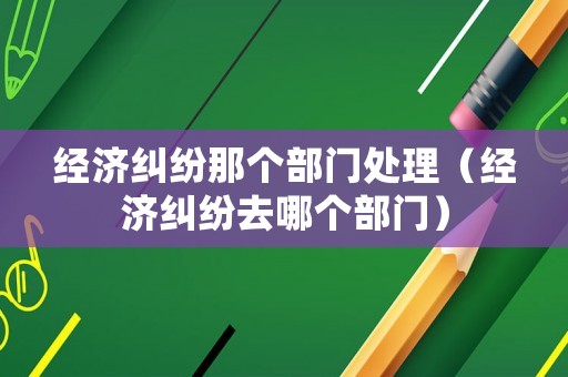 經(jīng)濟(jì)糾紛那個(gè)部門處理（經(jīng)濟(jì)糾紛去哪個(gè)部門）