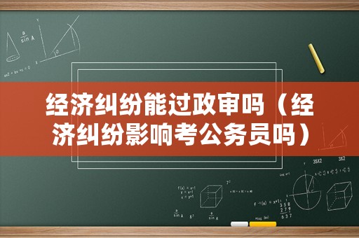 經(jīng)濟(jì)糾紛能過(guò)政審嗎（經(jīng)濟(jì)糾紛影響考公務(wù)員嗎）