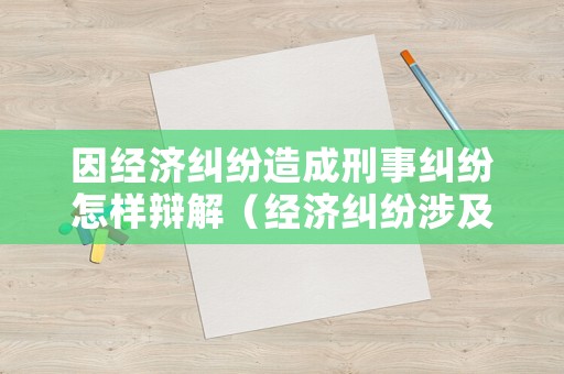 因經(jīng)濟糾紛造成刑事糾紛怎樣辯解（經(jīng)濟糾紛涉及刑事）