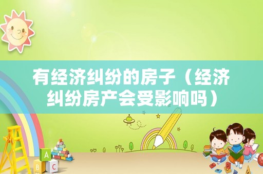 有經(jīng)濟糾紛的房子（經(jīng)濟糾紛房產(chǎn)會受影響嗎）